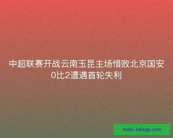 中超联赛开战云南玉昆主场惜败北京国安0比2遭遇首轮失利