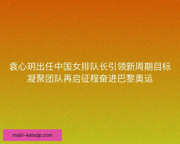 袁心玥出任中国女排队长引领新周期目标凝聚团队再启征程奋进巴黎奥运