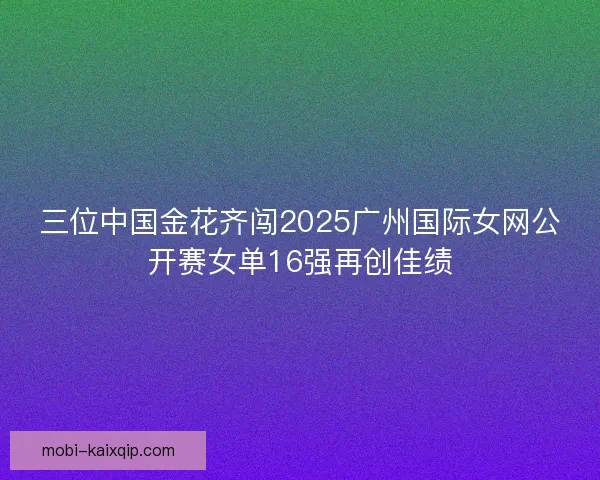 三位中国金花齐闯2025广州国际女网公开赛女单16强再创佳绩 三位中国金花齐闯2025广州国际女网公开赛女单16强再创佳绩